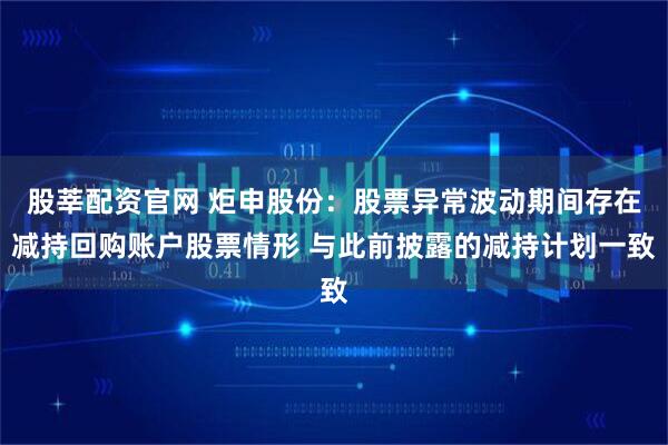 股莘配资官网 炬申股份：股票异常波动期间存在减持回购账户股票情形 与此前披露的减持计划一致