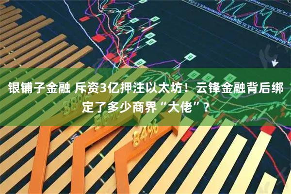 银铺子金融 斥资3亿押注以太坊！云锋金融背后绑定了多少商界“大佬”？