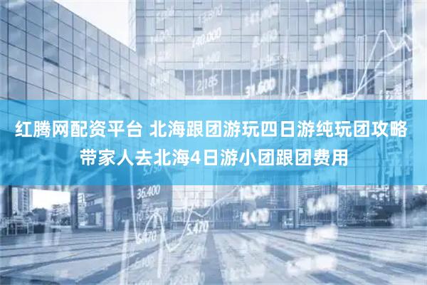 红腾网配资平台 北海跟团游玩四日游纯玩团攻略 带家人去北海4日游小团跟团费用