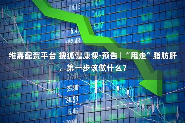 维嘉配资平台 搜狐健康课·预告 | “甩走”脂肪肝，第一步该做什么？