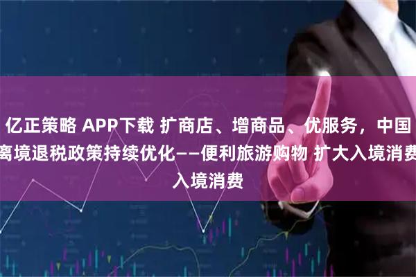 亿正策略 APP下载 扩商店、增商品、优服务，中国离境退税政策持续优化——便利旅游购物 扩大入境消费