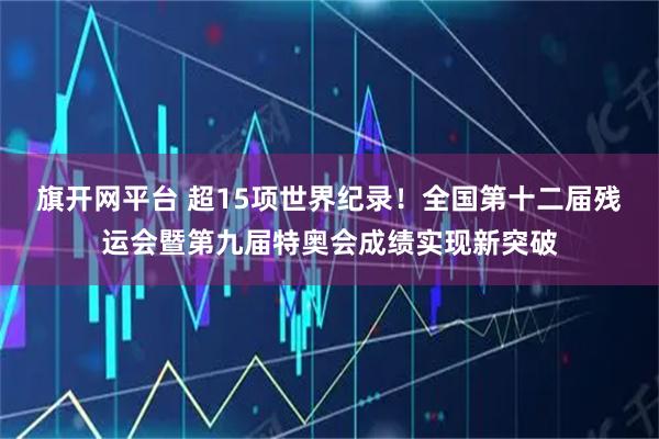 旗开网平台 超15项世界纪录！全国第十二届残运会暨第九届特奥会成绩实现新突破