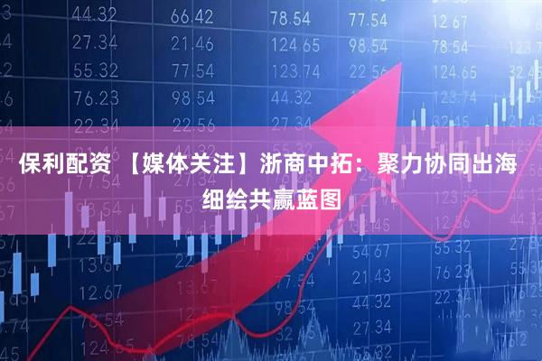 保利配资 【媒体关注】浙商中拓：聚力协同出海 细绘共赢蓝图