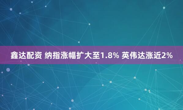 鑫达配资 纳指涨幅扩大至1.8% 英伟达涨近2%