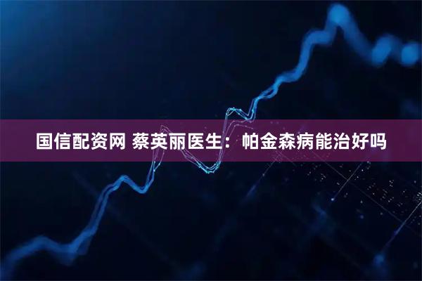 国信配资网 蔡英丽医生：帕金森病能治好吗