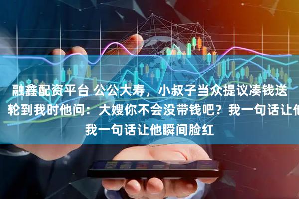 融鑫配资平台 公公大寿，小叔子当众提议凑钱送他一辆车，轮到我时他问：大嫂你不会没带钱吧？我一句话让他瞬间脸红