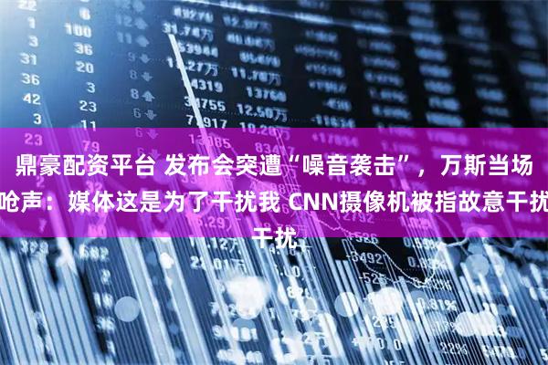 鼎豪配资平台 发布会突遭“噪音袭击”，万斯当场呛声：媒体这是为了干扰我 CNN摄像机被指故意干扰