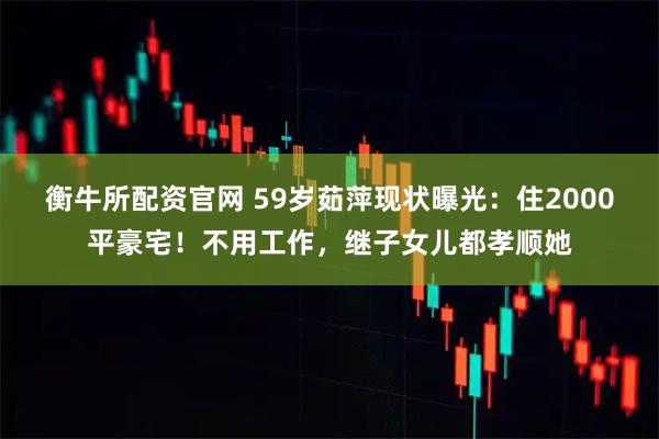 衡牛所配资官网 59岁茹萍现状曝光：住2000平豪宅！不用工作，继子女儿都孝顺她