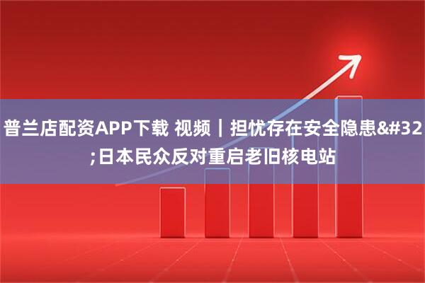 普兰店配资APP下载 视频｜担忧存在安全隐患 日本民众反对重启老旧核电站