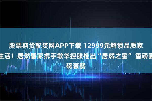 股票期货配资网APP下载 12999元解锁品质家居生活！居然智家携手敏华控股推出“居然之星” 重磅套餐