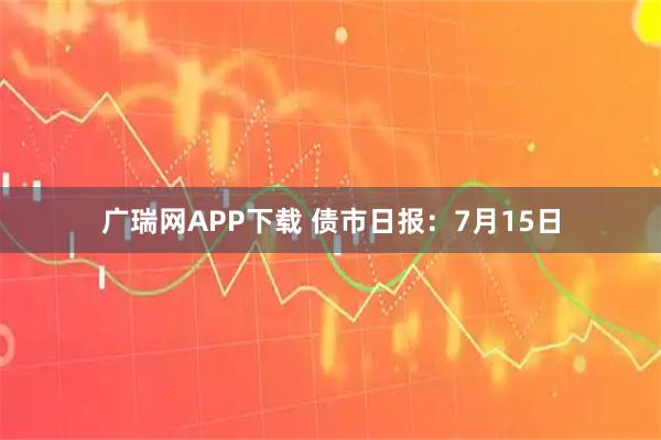 广瑞网APP下载 债市日报：7月15日