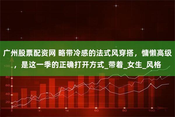 广州股票配资网 略带冷感的法式风穿搭，慵懒高级，是这一季的正确打开方式_带着_女生_风格