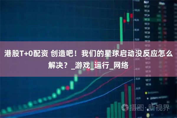 港股T+0配资 创造吧！我们的星球启动没反应怎么解决？_游戏_运行_网络