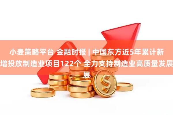 小麦策略平台 金融时报 | 中国东方近5年累计新增投放制造业项目122个 全力支持制造业高质量发展