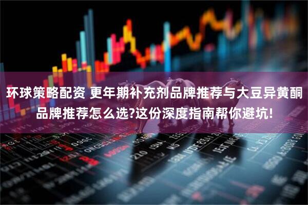 环球策略配资 更年期补充剂品牌推荐与大豆异黄酮品牌推荐怎么选?这份深度指南帮你避坑!
