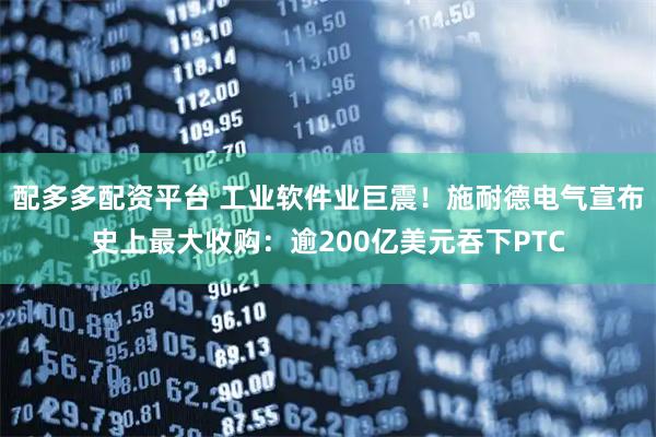 配多多配资平台 工业软件业巨震！施耐德电气宣布史上最大收购：逾200亿美元吞下PTC